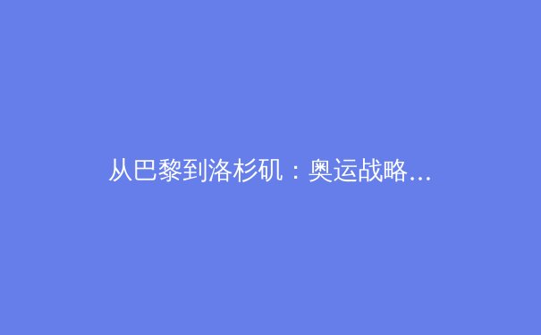 从巴黎到洛杉矶：奥运战略转型如何重塑全球体育格局与商业未来 - 3