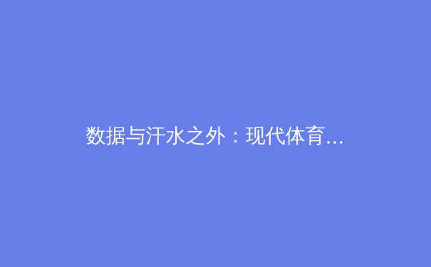 数据与汗水之外：现代体育报道如何重塑我们的观赛体验与行业生态 - 4