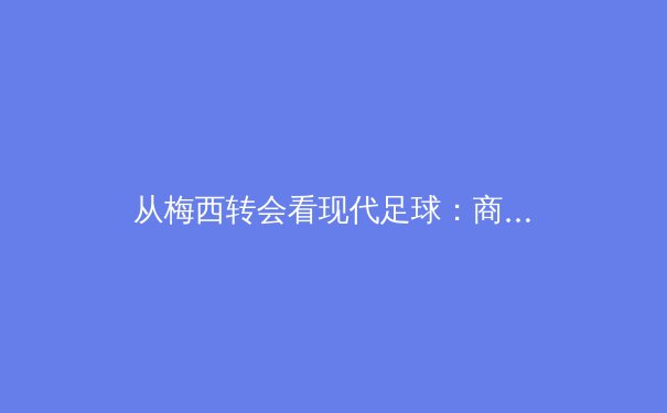 从梅西转会看现代足球：商业模式如何重塑全球体育格局 - 3